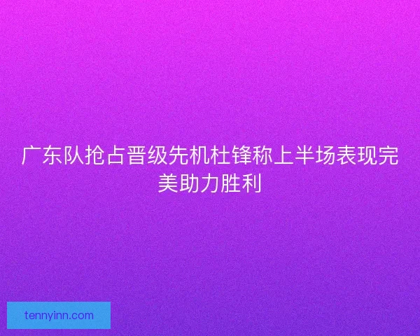 广东队抢占晋级先机杜锋称上半场表现完美助力胜利